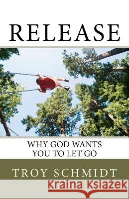 Release: Why God wants you to let go Schmidt, Troy 9781478377573 Createspace Independent Publishing Platform