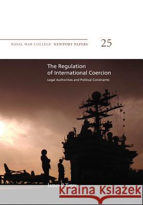 The Regulation of International Coercion: Legal Authorities and Political Constraints: Naval War College Newport Papers 25 James P. Terry Naval War College Press 9781478391326 Createspace