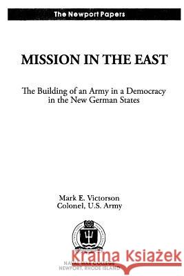 Mission in the East: The Building of an Army in a Democracy in the New German States: Naval War College Newport Papers 7 Colonel Us Army Mark E. Victorson Naval War College Press 9781478393030