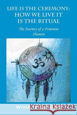Life Is the Ceremony: How We Live It Is the Ritual - The Journey of a Feminine Shaman Wind Hughes 9781478700425