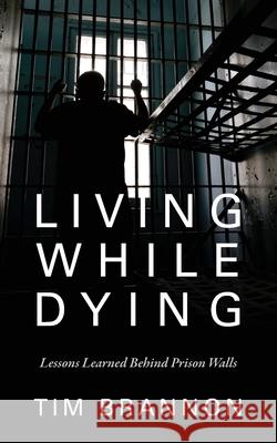 Living While Dying : Lessons Learned Behind Prison Walls Tim Brannon 9781478721765