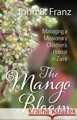 The Mango Bloom: Managing a Missionary Children's Hostel in Zaire John B. Franz 9781478734208 Outskirts Press