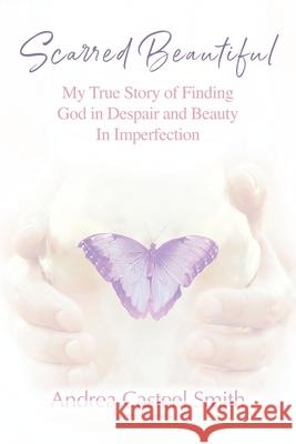 Scarred Beautiful: My True Story of Finding God in Despair and Beauty in Imperfection Andrea Casteel Smith 9781478746744 Outskirts Press