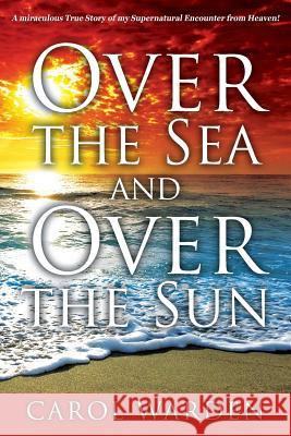 Over the Sea and Over the Sun: A Miraculous Breathtaking True Story of My Supernatural Encounter with God! Very Unique Miracles, Signs, and Wonders f Carol Warden 9781478757092