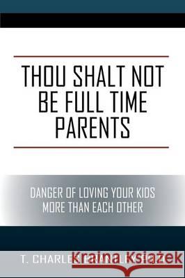 Thou Shalt NOT Be Full Time Parents: Danger of Loving Your Kids More than Each Other T Charles Brantley, PhD 9781478782902