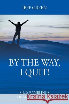 By the Way, I Quit! Silly Ramblings of an Old(er) Man Jeff Green 9781478799146