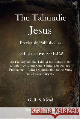 The Talmudic Jesus: Previously Published as Did Jesus Live 100 B.C.? An Enquiry into the Talmud Jesus Stories, the Toldoth Jeschu, and Som Mead, G. R. S. 9781479176458 Createspace