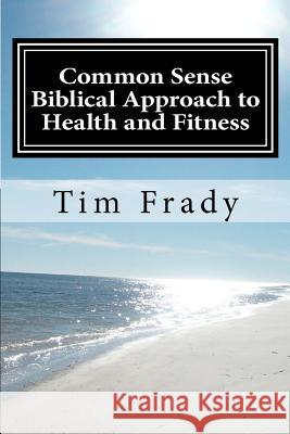 Common Sense Biblical Approach to Health and Fitness: A Christian Perspective on Health and Fitness Tim Frady Teresa Frady 9781479180653 Createspace