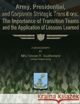 Army, Presidential, and Corporate Strategic Transitions: The Importance of Transition Teams and the Application of Lessons Learned Maj Grover R. Southerland School Of Advanced Military Studies 9781479194094 Createspace