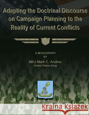 Adapting the Doctrinal Discourse on Campaign Planning to the Reality of Current Conflicts Us Army Major Mark C. Andres School of Advanced Military Studies 9781479195633 Createspace