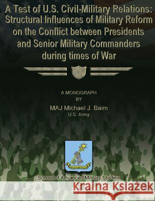 A Test of U.S. Civil-Military Relations: Structural Influences of Military Reform on the Conflict Between Presidents and Senior Military Commanders Du Us Army Major Michael J. Baim School of Advanced Military Studies 9781479195688 Createspace