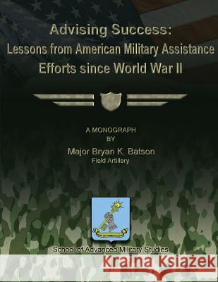 Advising Success: Lessons from American Military Assistance Efforts Since World War II Major Bryan K. Batson School of Advanced Military Studies 9781479195824 Createspace