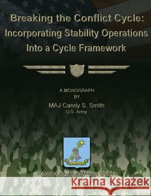 Breaking the Conflict Cycle: Incorporating Stability Operations Into a Cycle Framework Us Army Major Candy S. Smith School Of Advanced Military Studies 9781479199747 Createspace
