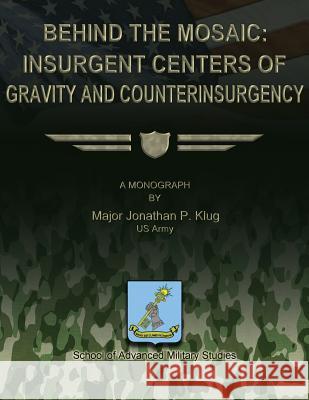 Behind the Mosaic: Insurgent Centers of Gravity and Counterinsurgency Us Army Major Jonathan P. Klug School Of Advanced Military Studies 9781479199983 Createspace