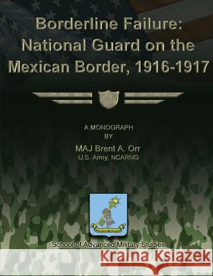 Borderline Failure: National Guard on the Mexican Border, 1916-1917 Us Army Ncarng Major Brent a. Orr School of Advanced Military Studies 9781479200962 Createspace