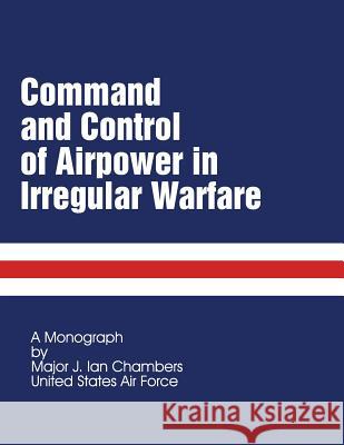 Command and Control of Airpower in Irregular Warfare Us Air Force Major J. Ian Chambers School of Advanced Military Studies 9781479201747 Createspace