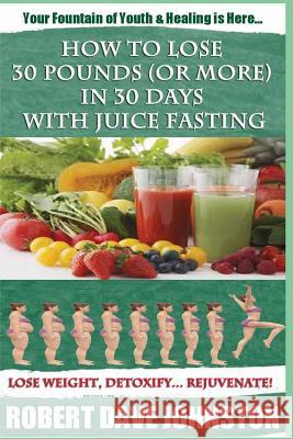 How to Lose 30 Pounds (Or More) In 30 Days With Juice Fasting: How To Lose Weight Fast, Keep it Off & Renew The Mind, Body & Spirit Through Fasting, S Johnston, Robert Dave 9781479216963 Createspace