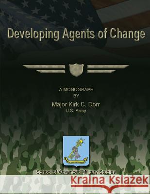 Developing Agents of Change U. S. Army Major Kirk C. Dorr U. S. Army Major Kirk C. Dorr School Of Advanced Military Studies 9781479270682 Createspace