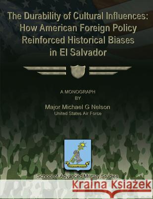 The Durability of Cultural Influences: How American Foreign Policy Reinforced Historical Biases in El Salvador Us Air Force Major Michael G. Nelson School Of Advanced Military Studies 9781479270897 Createspace