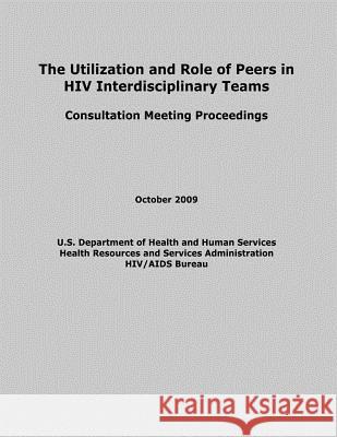 The Utilization and Role of Peers in HIV Interdisciplinary Teams U. S. Department of Heal Huma Health Resources and Ser Administration 9781479295814 Createspace