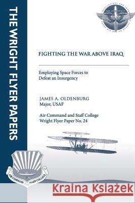Fighting the War Above Iraq: Employing Space Forces to Defeat an Insurgency: Wright Flyer Paper No. 24 Major Usaf, James A. Oldenburg Air University Press 9781479324217