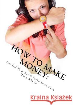 How to Make Money: Get Off Your Ass & Make Some Cash Dawn Xhudo 9781479327591 Createspace