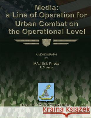 Media: A Line of Operation for Urban Combat on the Operational Level Us Army Maj Erik Krivda School of Advanced Military Studies 9781479329212 Createspace