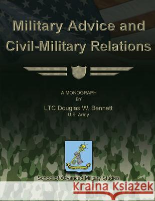 Military Advice and Civil-Military Relations Us Army Ltc Douglas W. Bennett School of Advanced Military Studies 9781479329472