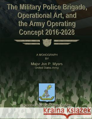 The Military Police Brigade, Operational Art, and the Army Operating Concept 2016-2028 Us Army Major Jon P. Myers School of Advanced Military Studies 9781479329533 Createspace