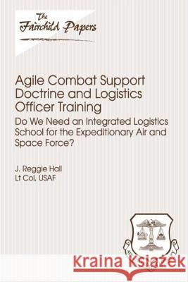 Agile Combat Support Doctrine and Logistics Officer Training: Do We Need an Integrated Logistics School for the Expeditionary Air and Space Force?: Fa Lieutenant Colonel Usaf J. Reggi Hall 9781479349784 Createspace