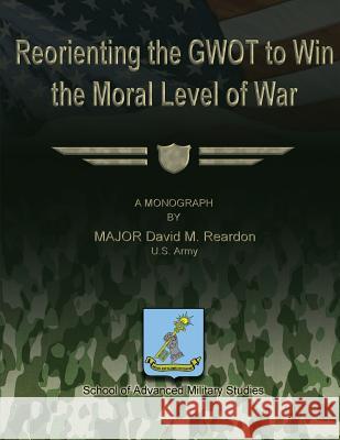 Reorienting the GWOT to Win the Moral Level of War Studies, School Of Advanced Military 9781479353309