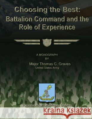 Choosing the Best: Battalion Command and the Role of Experience Us Army Major Thomas C. Graves School Of Advanced Military Studies 9781479364510 Createspace