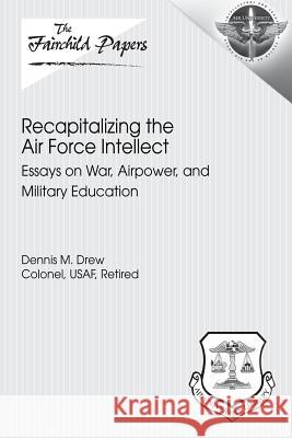 Recapitalizing the Air Force Intellect: Essays on War, Airpower, and Military Education Colonel Usaf, Retired Drew Air University Press 9781479370894 Createspace