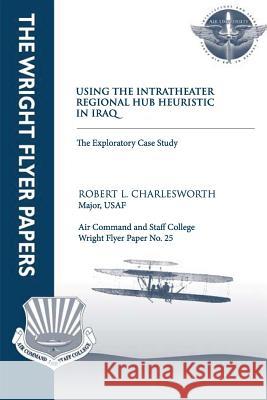 Using an Intratheater Regional Hub Heuristic in Iraq: An Exploratory Case Study: Wright Flyer Paper No. 25 Major Usaf, Robert L. Charlesworth Air University Press 9781479383177 Createspace