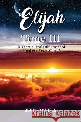 Elijah Time III: Is There a Final Fulfillment of Prophecy Yet to Come? John Bartels 9781479616756