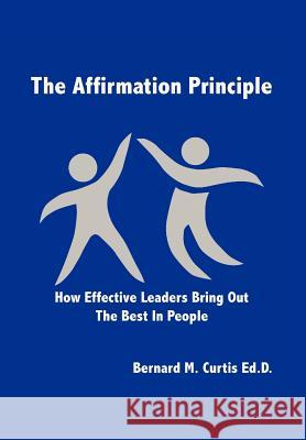 The Affirmation Principle: How Effective Leaders Bring Out the Best in People Curtis Ed D., Bernard M. 9781479707928 Xlibris Corporation