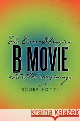 The Ever-Changing B Movie and Other Imaginings Roger Zotti 9781479710645 Xlibris Corporation