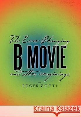 The Ever-Changing B Movie and Other Imaginings Roger Zotti 9781479710652 Xlibris Corporation