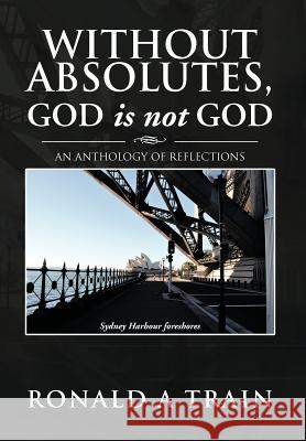 Without Absolutes, God is not God: An Anthology of Reflections Train, Ronald A. 9781479751334