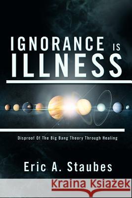 Ignorance Is Illness: Disproof of the Big Bang Theory Through Healing Staubes, Eric A. 9781479772254 Xlibris Corporation