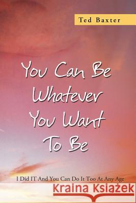 You Can Be Whatever You Want to Be: I Did It and You Can Do It Too at Any Age Baxter, Ted 9781479779338 Xlibris Corporation