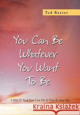 You Can Be Whatever You Want to Be: I Did It and You Can Do It Too at Any Age Baxter, Ted 9781479779345