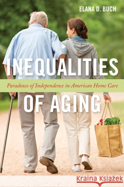 Inequalities of Aging: Paradoxes of Independence in American Home Care Elana D. Buch 9781479807178 New York University Press