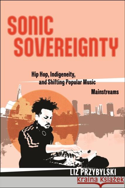 Sonic Sovereignty: Hip Hop, Indigeneity, and Shifting Popular Music Mainstreams Liz Przybylski 9781479816927 New York University Press