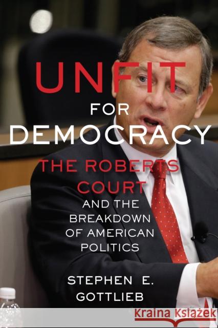 Unfit for Democracy: The Roberts Court and the Breakdown of American Politics Stephen E. Gottlieb 9781479823147 New York University Press