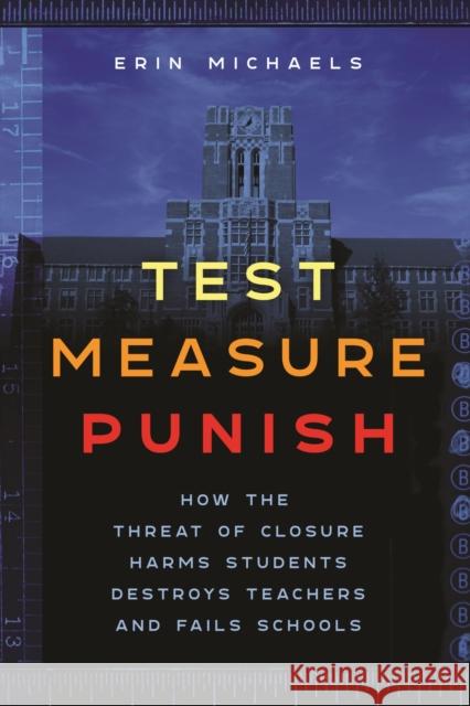 Test, Measure, Punish: How the Threat of Closure Harms Students, Destroys Teachers, and Fails Schools Erin Michaels 9781479823383 New York University Press