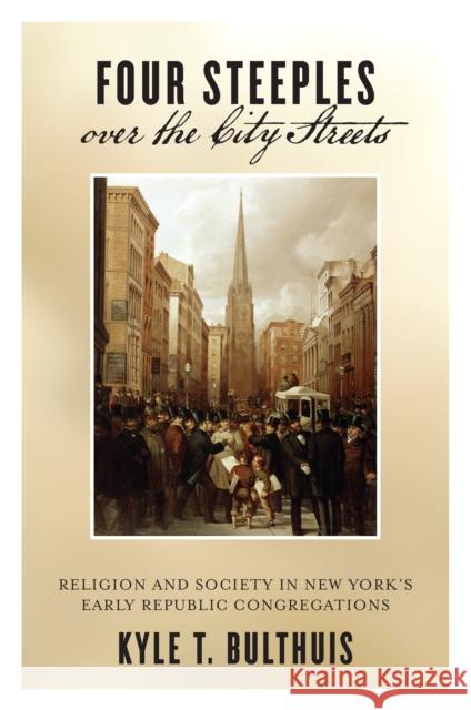 Four Steeples Over the City Streets: Religion and Society in New Yorkas Early Republic Congregations Kyle T. Bulthuis 9781479831340 New York University Press