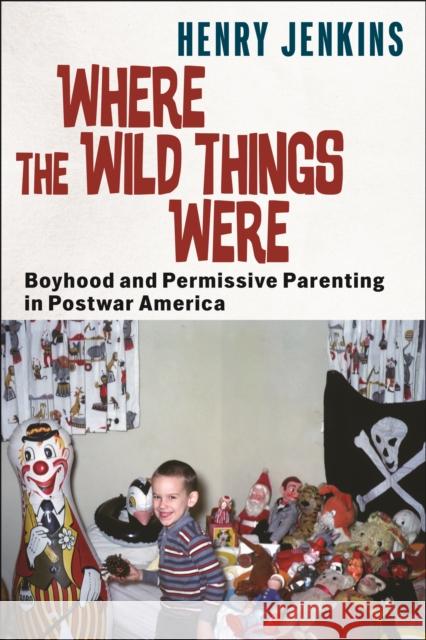 Where the Wild Things Were: Boyhood and Permissive Parenting in Postwar America Henry Jenkins 9781479831869