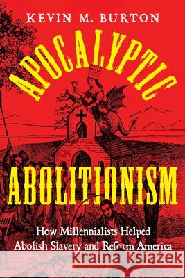 Apocalyptic Abolitionism: How Millennialists Helped Abolish Slavery and Reform America Kevin M. Burton 9781479839452 New York University Press