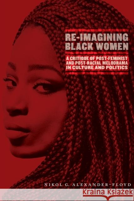 Re-Imagining Black Women: A Critique of Post-Feminist and Post-Racial Melodrama in Culture and Politics Nikol G. Alexander-Floyd 9781479850891 New York University Press